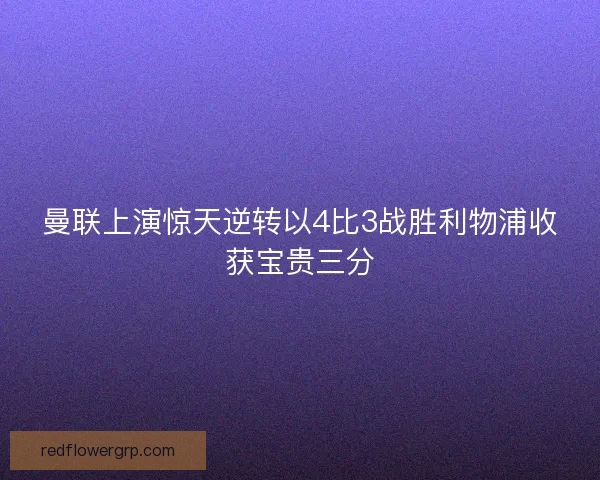 曼联上演惊天逆转以4比3战胜利物浦收获宝贵三分