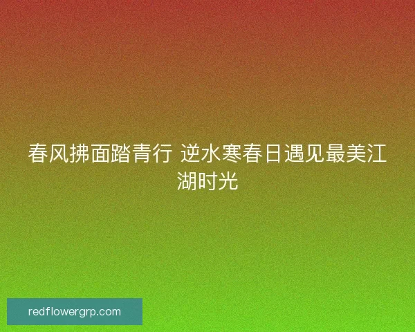 春风拂面踏青行 逆水寒春日遇见最美江湖时光