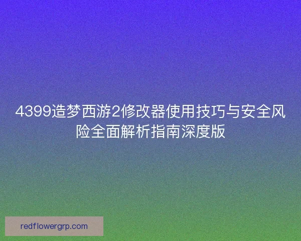 4399造梦西游2修改器使用技巧与安全风险全面解析指南深度版