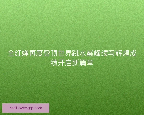 全红婵再度登顶世界跳水巅峰续写辉煌成绩开启新篇章