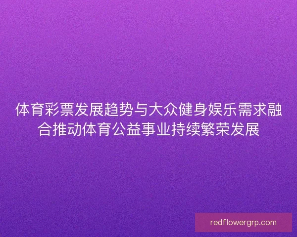 体育彩票发展趋势与大众健身娱乐需求融合推动体育公益事业持续繁荣发展