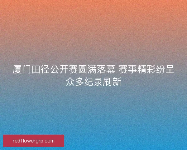 厦门田径公开赛圆满落幕 赛事精彩纷呈众多纪录刷新 厦门田径公开赛圆满落幕 赛事精彩纷呈众多纪录刷新