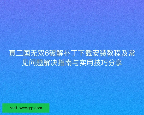 真三国无双6破解补丁下载安装教程及常见问题解决指南与实用技巧分享 真三国无双6破解补丁下载安装教程及常见问题解决指南与实用技巧分享