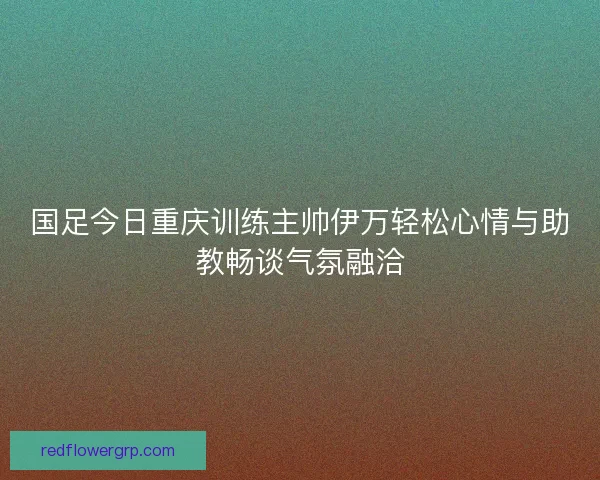 国足今日重庆训练主帅伊万轻松心情与助教畅谈气氛融洽 国足今日重庆训练主帅伊万轻松心情与助教畅谈气氛融洽