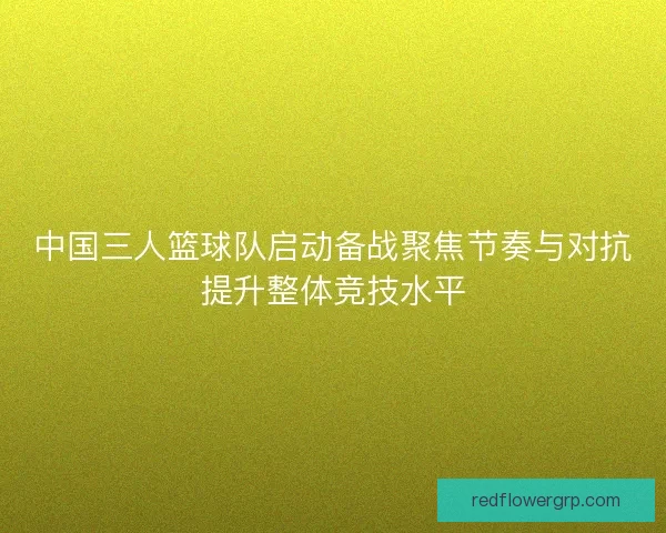 中国三人篮球队启动备战聚焦节奏与对抗提升整体竞技水平 中国三人篮球队启动备战聚焦节奏与对抗提升整体竞技水平