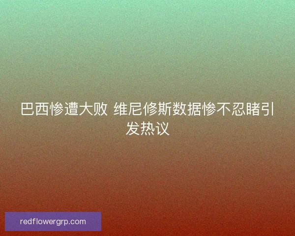 巴西惨遭大败 维尼修斯数据惨不忍睹引发热议
