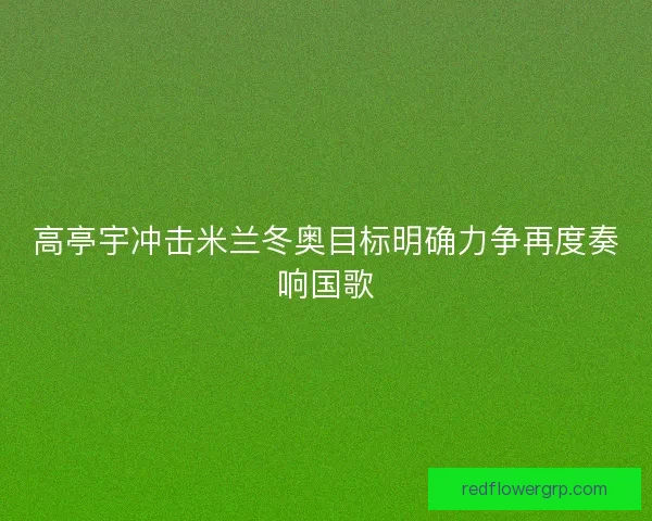 高亭宇冲击米兰冬奥目标明确力争再度奏响国歌