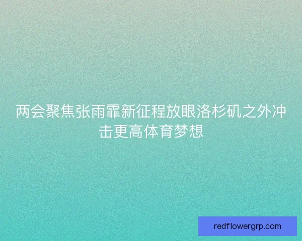 两会聚焦张雨霏新征程放眼洛杉矶之外冲击更高体育梦想