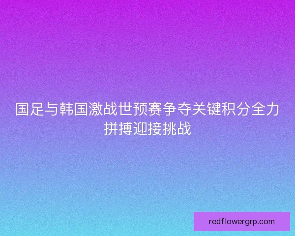 国足与韩国激战世预赛争夺关键积分全力拼搏迎接挑战 国足与韩国激战世预赛争夺关键积分全力拼搏迎接挑战