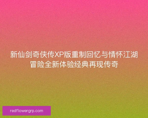 新仙剑奇侠传XP版重制回忆与情怀江湖冒险全新体验经典再现传奇