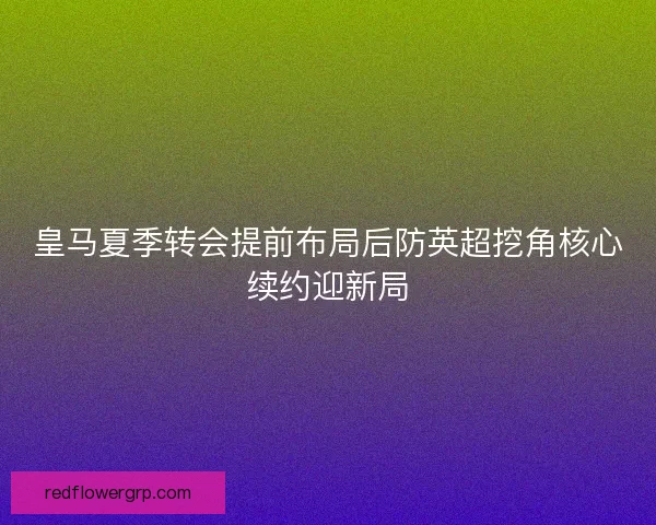 皇马夏季转会提前布局后防英超挖角核心续约迎新局 皇马夏季转会提前布局后防英超挖角核心续约迎新局