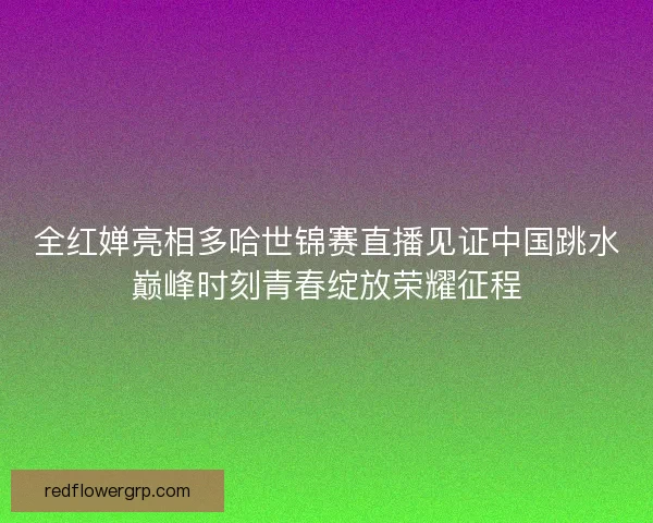 全红婵亮相多哈世锦赛直播见证中国跳水巅峰时刻青春绽放荣耀征程