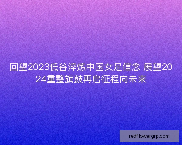 回望2023低谷淬炼中国女足信念 展望2024重整旗鼓再启征程向未来