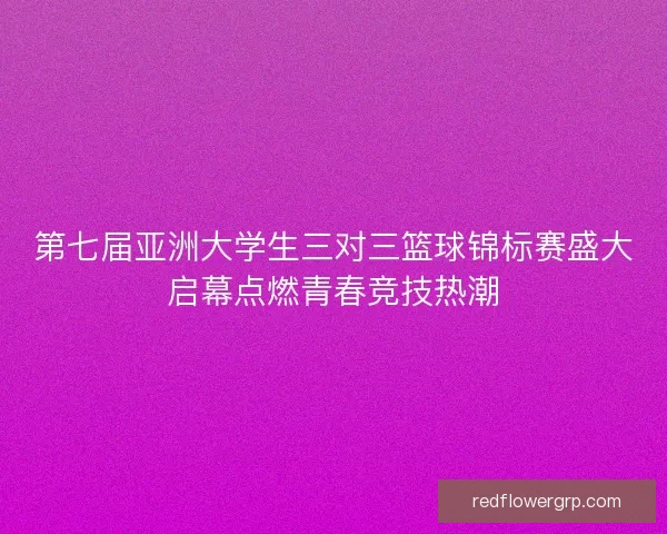 第七届亚洲大学生三对三篮球锦标赛盛大启幕点燃青春竞技热潮