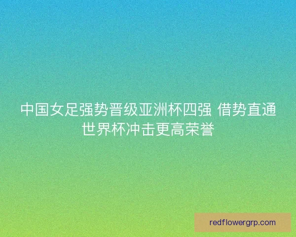 中国女足强势晋级亚洲杯四强 借势直通世界杯冲击更高荣誉