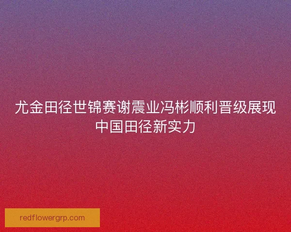 尤金田径世锦赛谢震业冯彬顺利晋级展现中国田径新实力