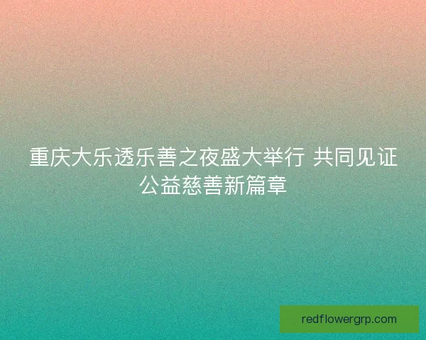 重庆大乐透乐善之夜盛大举行 共同见证公益慈善新篇章