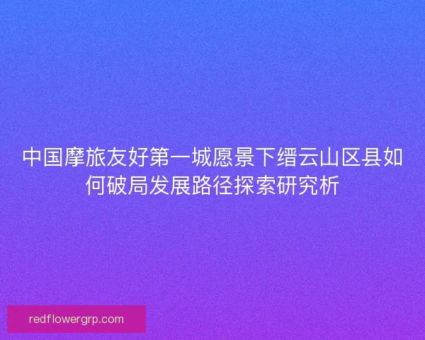 中国摩旅友好第一城愿景下缙云山区县如何破局发展路径探索研究析