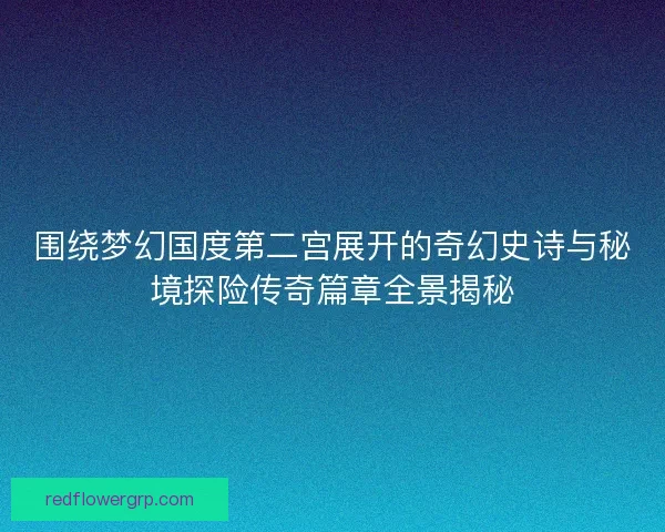 围绕梦幻国度第二宫展开的奇幻史诗与秘境探险传奇篇章全景揭秘