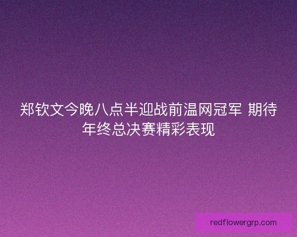 郑钦文今晚八点半迎战前温网冠军 期待年终总决赛精彩表现