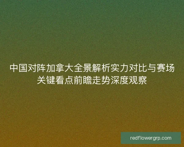 中国对阵加拿大全景解析实力对比与赛场关键看点前瞻走势深度观察 中国对阵加拿大全景解析实力对比与赛场关键看点前瞻走势深度观察