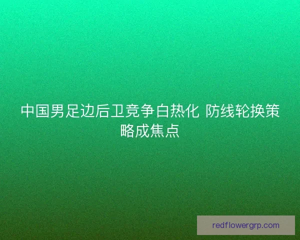 中国男足边后卫竞争白热化 防线轮换策略成焦点