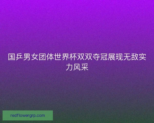 国乒男女团体世界杯双双夺冠展现无敌实力风采 国乒男女团体世界杯双双夺冠展现无敌实力风采
