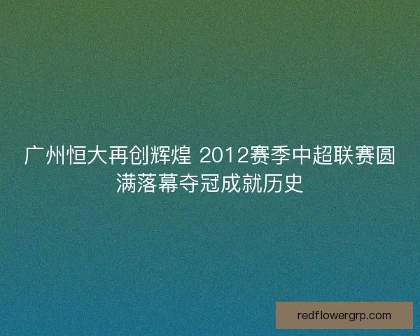 广州恒大再创辉煌 2012赛季中超联赛圆满落幕夺冠成就历史